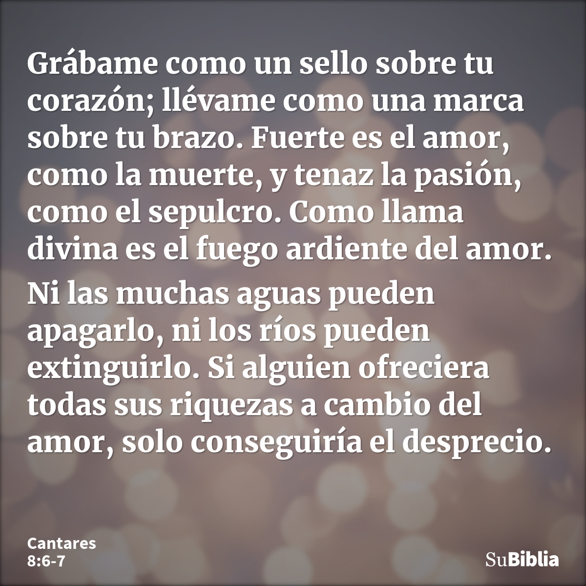 Grábame como un sello sobre tu corazón; llévame como una marca sobre tu brazo. Fuerte es el amor, como la muerte, y tenaz la pasión, como el sepulcro. Como llam... --- Cantares 8:6