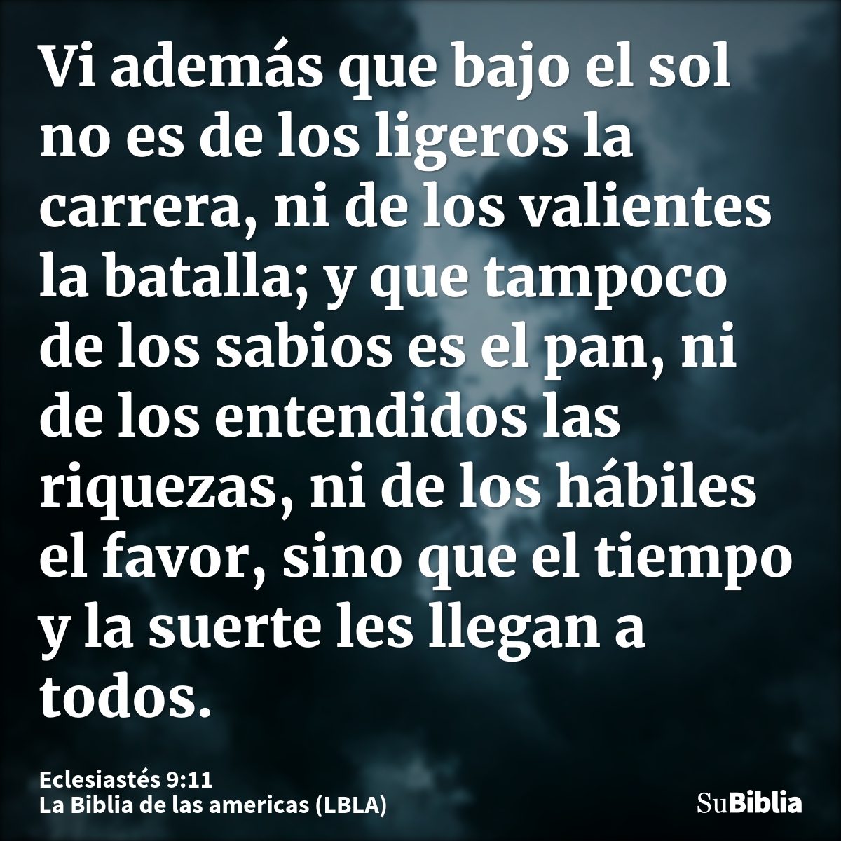 Vi además que bajo el sol no es de los ligeros la carrera, ni de los valientes la batalla; y que tampoco de los sabios es el pan, ni de los entendidos las rique...