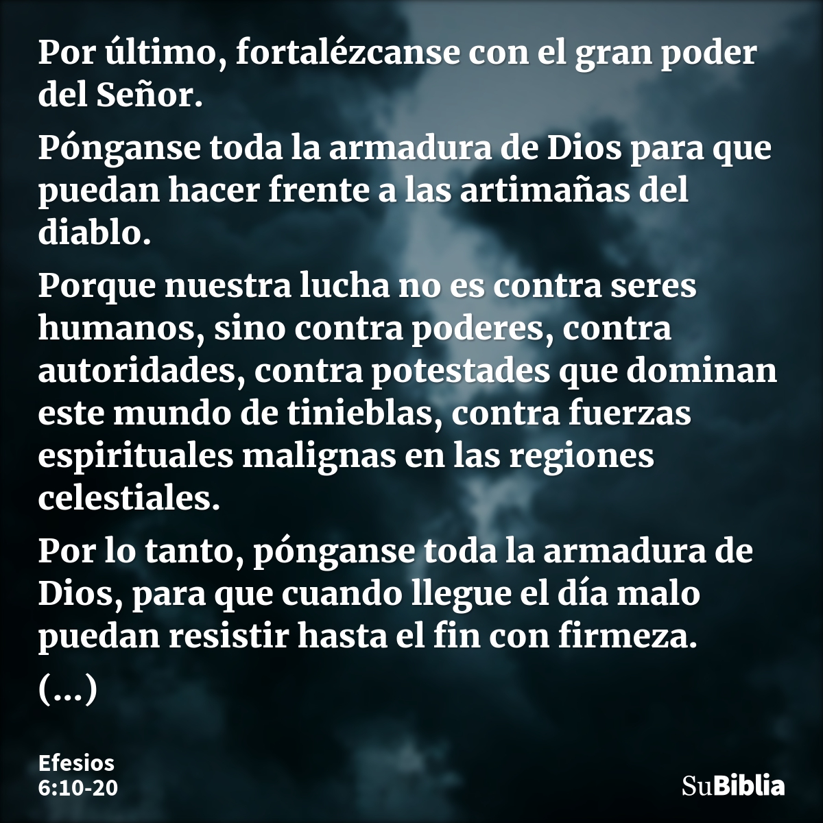 Por último, fortalézcanse con el gran poder del Señor. Pónganse toda la armadura de Dios para que puedan hacer frente a las artimañas del diablo. Porque nuestra... --- Efesios 6:10