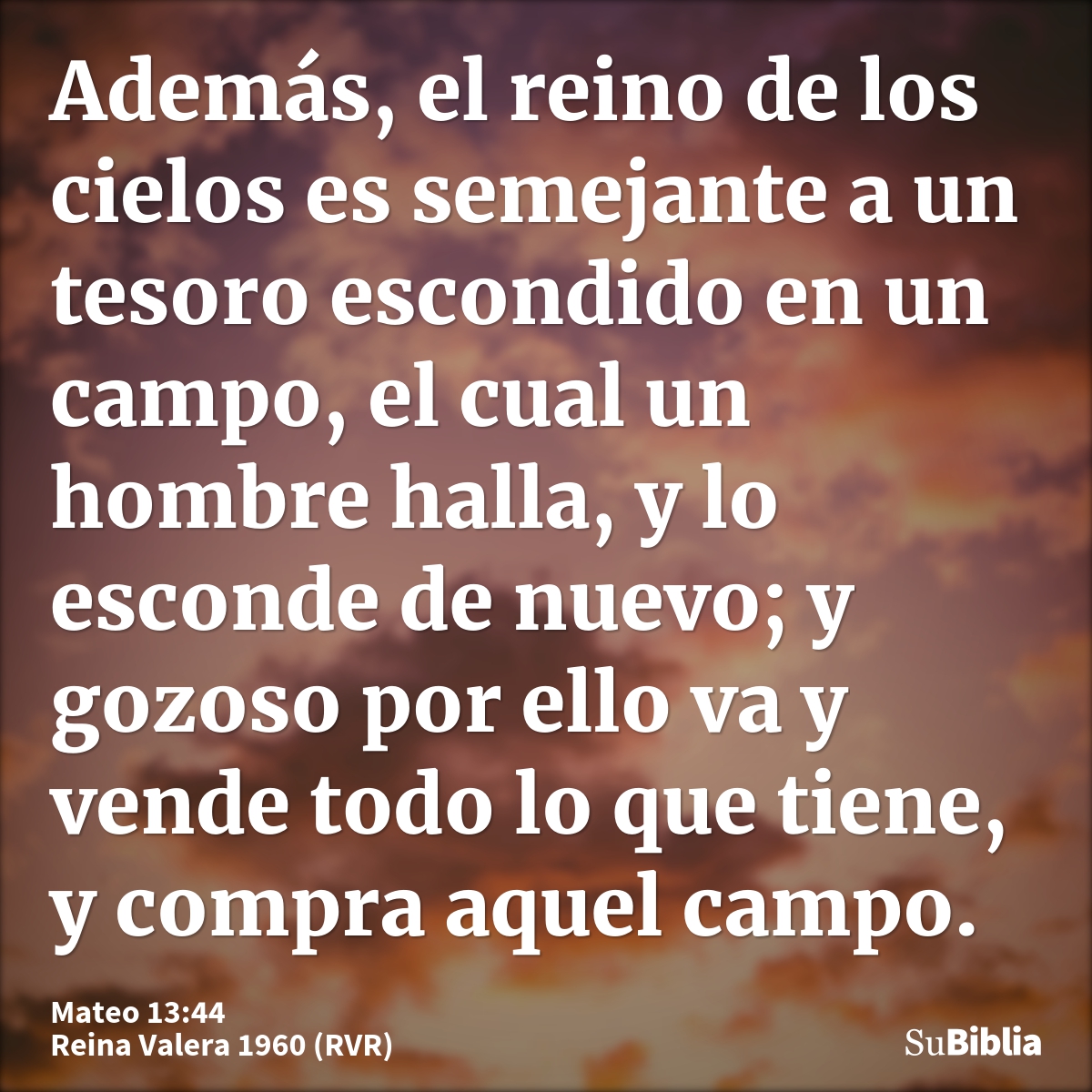 Además, el reino de los cielos es semejante a un tesoro escondido en un campo, el cual un hombre halla, y lo esconde de nuevo; y gozoso por ello va y vende todo...