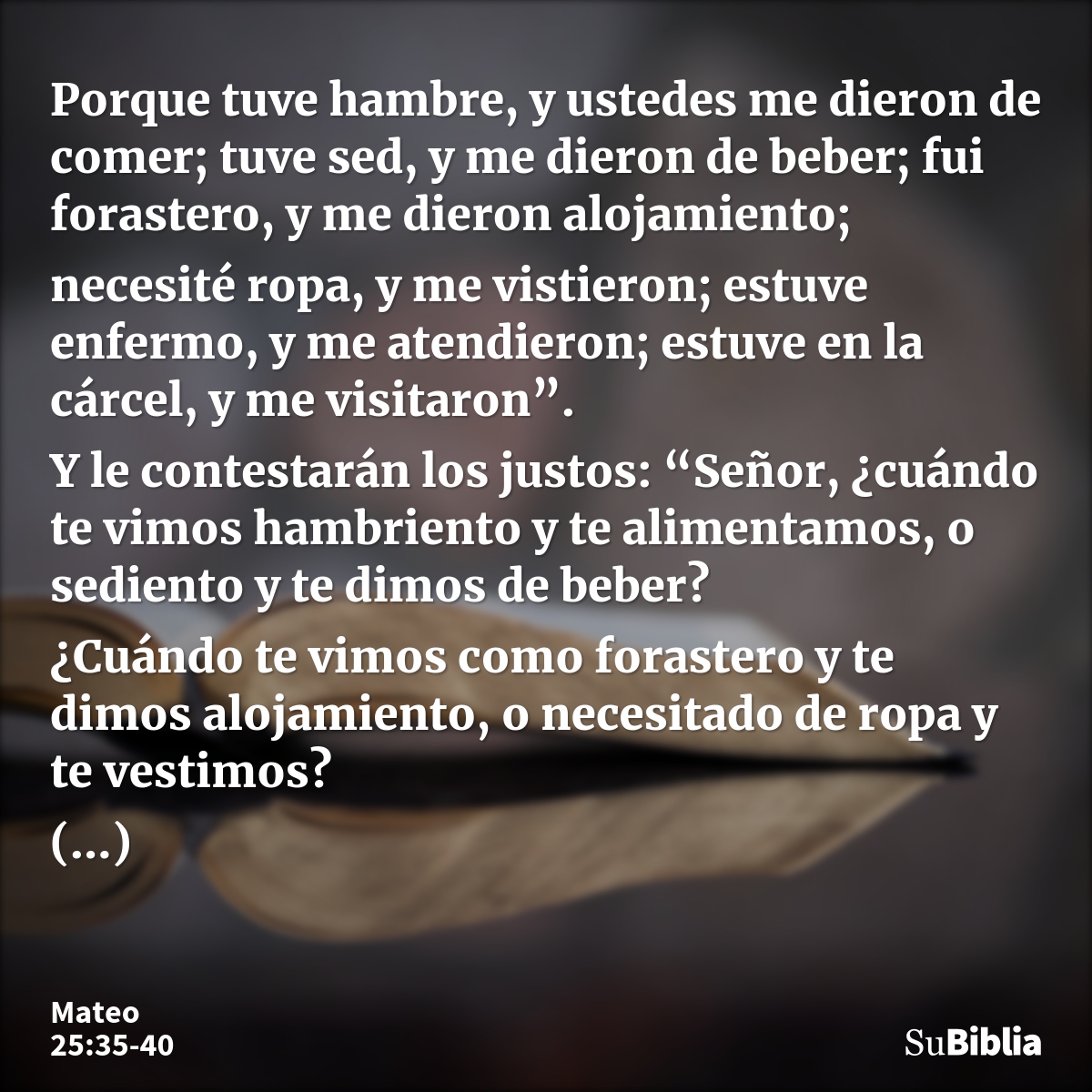 Porque tuve hambre, y ustedes me dieron de comer; tuve sed, y me dieron de beber; fui forastero, y me dieron alojamiento; necesité ropa, y me vistieron; estuve... --- Mateo 25:35