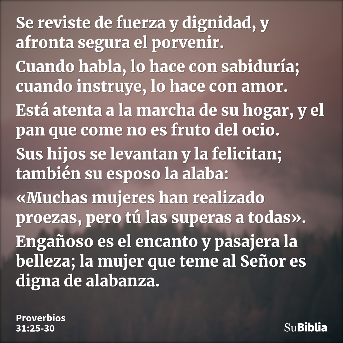 Se reviste de fuerza y dignidad, y afronta segura el porvenir. Cuando habla, lo hace con sabiduría; cuando instruye, lo hace con amor. Está atenta a la marcha d... --- Proverbios 31:25