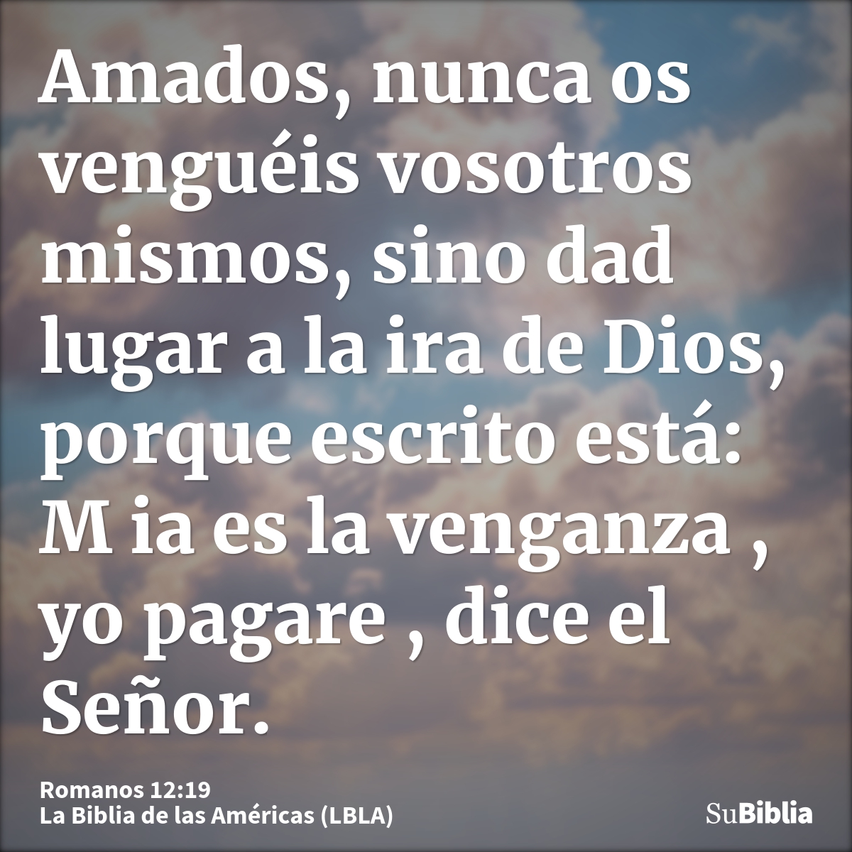 Amados, nunca os venguéis vosotros mismos, sino dad lugar a la ira de Dios, porque escrito está: M ia es la venganza , yo pagare , dice el Señor.