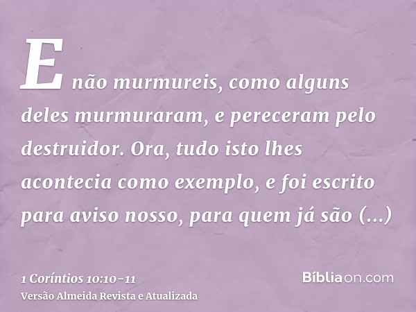 E não murmureis, como alguns deles murmuraram, e pereceram pelo destruidor.Ora, tudo isto lhes acontecia como exemplo, e foi escrito para aviso nosso, para quem