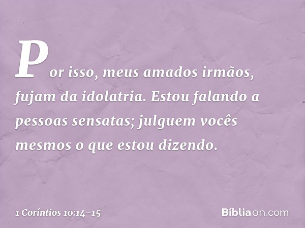 Por isso, meus amados irmãos, fujam da idolatria. Estou falando a pessoas sensatas; julguem vocês mesmos o que estou dizendo. -- 1 Coríntios 10:14-15