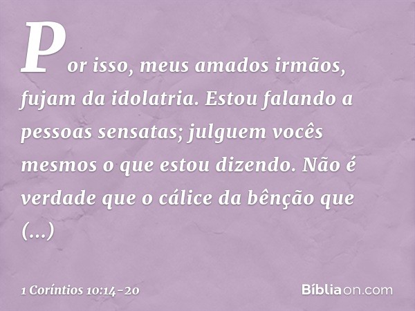 Por isso, meus amados irmãos, fujam da idolatria. Estou falando a pessoas sensatas; julguem vocês mesmos o que estou dizendo. Não é verdade que o cálice da bênç