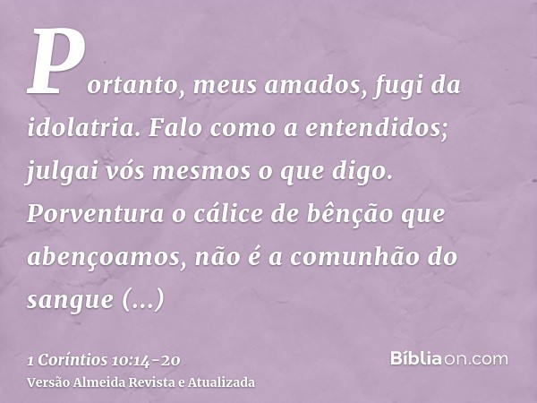 Portanto, meus amados, fugi da idolatria.Falo como a entendidos; julgai vós mesmos o que digo.Porventura o cálice de bênção que abençoamos, não é a comunhão do 