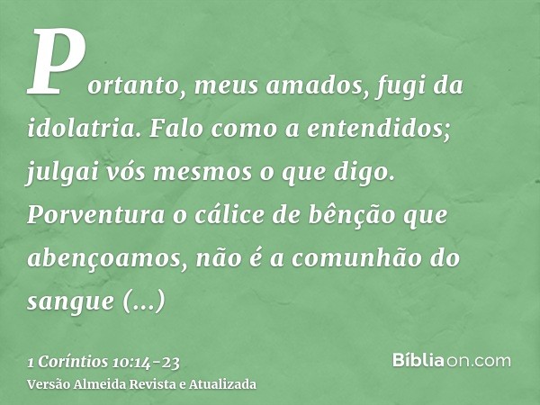 Portanto, meus amados, fugi da idolatria.Falo como a entendidos; julgai vós mesmos o que digo.Porventura o cálice de bênção que abençoamos, não é a comunhão do 