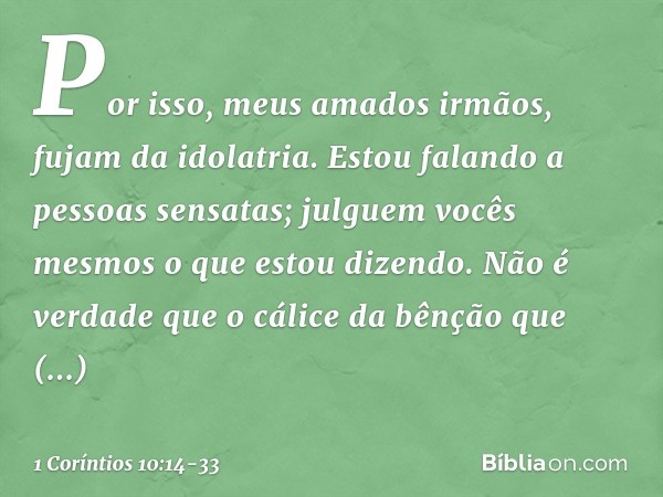 Por isso, meus amados irmãos, fujam da idolatria. Estou falando a pessoas sensatas; julguem vocês mesmos o que estou dizendo. Não é verdade que o cálice da bênç