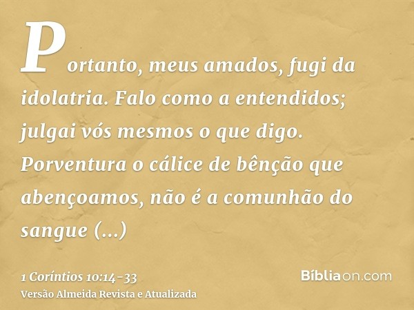 Portanto, meus amados, fugi da idolatria.Falo como a entendidos; julgai vós mesmos o que digo.Porventura o cálice de bênção que abençoamos, não é a comunhão do 