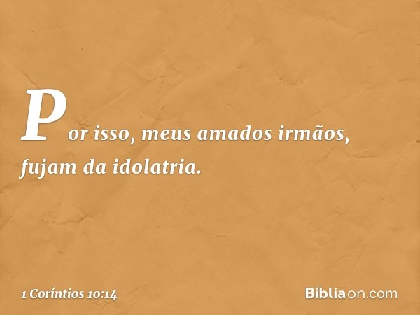 Por isso, meus amados irmãos, fujam da idolatria. -- 1 Coríntios 10:14