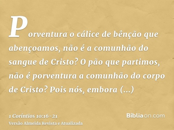 Porventura o cálice de bênção que abençoamos, não é a comunhão do sangue de Cristo? O pão que partimos, não é porventura a comunhão do corpo de Cristo?Pois nós,