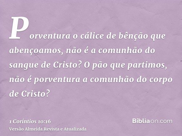Porventura o cálice de bênção que abençoamos, não é a comunhão do sangue de Cristo? O pão que partimos, não é porventura a comunhão do corpo de Cristo?