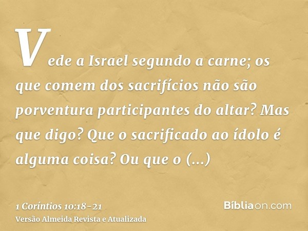 Vede a Israel segundo a carne; os que comem dos sacrifícios não são porventura participantes do altar?Mas que digo? Que o sacrificado ao ídolo é alguma coisa? O