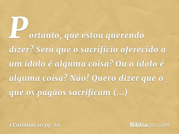 Portanto, que estou querendo dizer? Será que o sacrifício oferecido a um ídolo é alguma coisa? Ou o ídolo é alguma coisa? Não! Quero dizer que o que os pagãos s