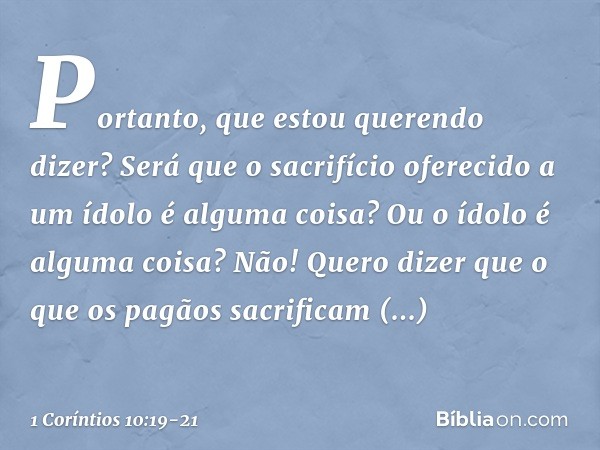 Portanto, que estou querendo dizer? Será que o sacrifício oferecido a um ídolo é alguma coisa? Ou o ídolo é alguma coisa? Não! Quero dizer que o que os pagãos s