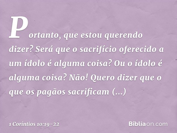 Portanto, que estou querendo dizer? Será que o sacrifício oferecido a um ídolo é alguma coisa? Ou o ídolo é alguma coisa? Não! Quero dizer que o que os pagãos s