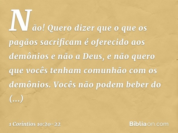 Não! Quero dizer que o que os pagãos sacrificam é oferecido aos demônios e não a Deus, e não quero que vocês tenham comunhão com os demônios. Vocês não podem be