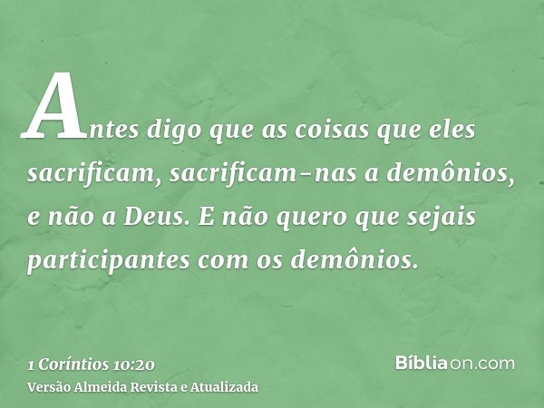 Antes digo que as coisas que eles sacrificam, sacrificam-nas a demônios, e não a Deus. E não quero que sejais participantes com os demônios.