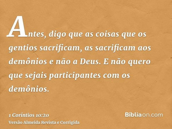 Antes, digo que as coisas que os gentios sacrificam, as sacrificam aos demônios e não a Deus. E não quero que sejais participantes com os demônios.
