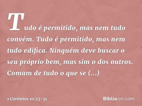 "Tudo é permitido", mas nem tudo convém. "Tudo é permitido", mas nem tudo edifica. Ninguém deve buscar o seu próprio bem, mas sim o dos outros. Comam de tudo o 