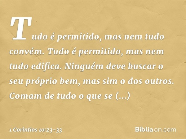 "Tudo é permitido", mas nem tudo convém. "Tudo é permitido", mas nem tudo edifica. Ninguém deve buscar o seu próprio bem, mas sim o dos outros. Comam de tudo o 