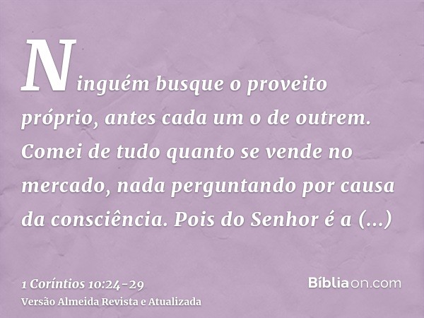 Ninguém busque o proveito próprio, antes cada um o de outrem.Comei de tudo quanto se vende no mercado, nada perguntando por causa da consciência.Pois do Senhor 