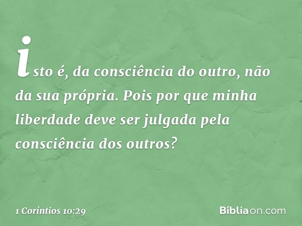 isto é, da consciência do outro, não da sua própria. Pois por que minha liberdade deve ser julgada pela consciência dos outros? -- 1 Coríntios 10:29