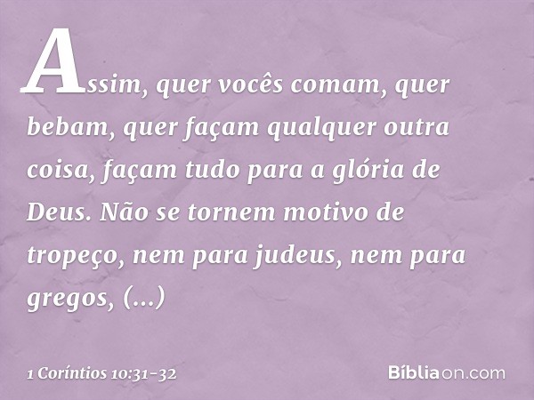 Assim, quer vocês comam, quer bebam, quer façam qualquer outra coisa, façam tudo para a glória de Deus. Não se tornem motivo de tropeço, nem para judeus, nem pa