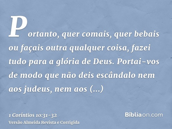 Portanto, quer comais, quer bebais ou façais outra qualquer coisa, fazei tudo para a glória de Deus.Portai-vos de modo que não deis escândalo nem aos judeus, ne