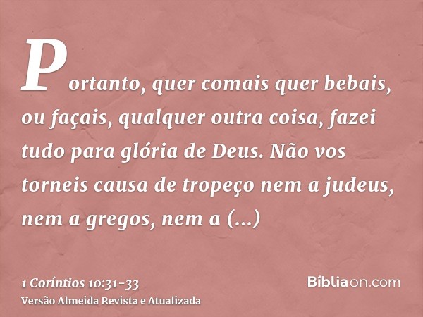 Portanto, quer comais quer bebais, ou façais, qualquer outra coisa, fazei tudo para glória de Deus.Não vos torneis causa de tropeço nem a judeus, nem a gregos, 