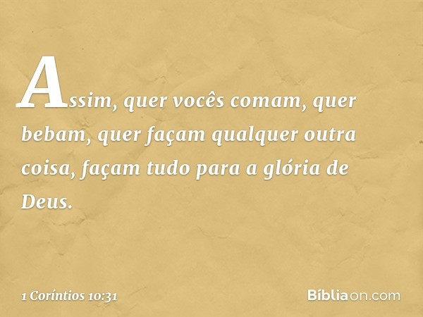 Assim, quer vocês comam, quer bebam, quer façam qualquer outra coisa, façam tudo para a glória de Deus. -- 1 Coríntios 10:31