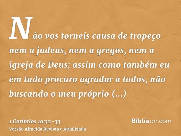 Não vos torneis causa de tropeço nem a judeus, nem a gregos, nem a igreja de Deus;assim como também eu em tudo procuro agradar a todos, não buscando o meu própr
