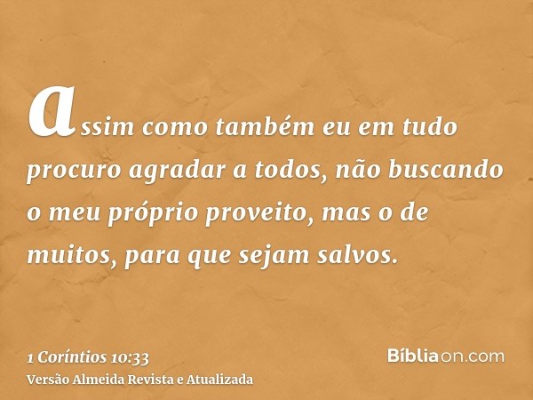 assim como também eu em tudo procuro agradar a todos, não buscando o meu próprio proveito, mas o de muitos, para que sejam salvos.