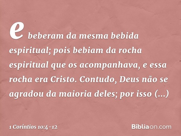 e beberam da mesma bebida espiritual; pois bebiam da rocha espiritual que os acompanhava, e essa rocha era Cristo. Contudo, Deus não se agradou da maioria deles