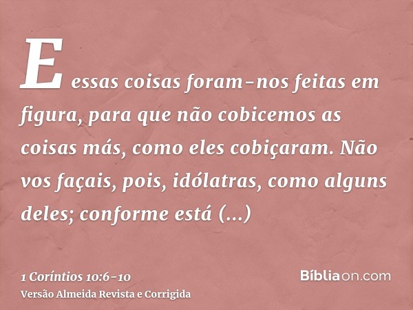 E essas coisas foram-nos feitas em figura, para que não cobicemos as coisas más, como eles cobiçaram.Não vos façais, pois, idólatras, como alguns deles; conform