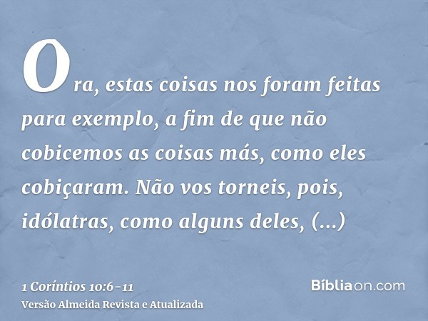 Ora, estas coisas nos foram feitas para exemplo, a fim de que não cobicemos as coisas más, como eles cobiçaram.Não vos torneis, pois, idólatras, como alguns del