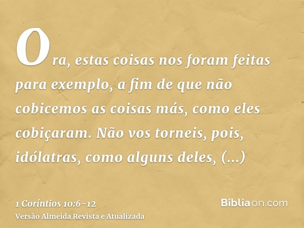 Ora, estas coisas nos foram feitas para exemplo, a fim de que não cobicemos as coisas más, como eles cobiçaram.Não vos torneis, pois, idólatras, como alguns del