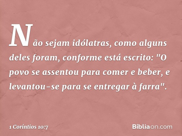 Não sejam idólatras, como alguns deles foram, conforme está escrito: "O povo se assentou para comer e beber, e levantou-se para se entregar à farra". -- 1 Corín