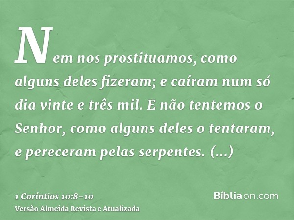 Nem nos prostituamos, como alguns deles fizeram; e caíram num só dia vinte e três mil.E não tentemos o Senhor, como alguns deles o tentaram, e pereceram pelas s