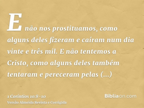 E não nos prostituamos, como alguns deles fizeram e caíram num dia vinte e três mil.E não tentemos a Cristo, como alguns deles também tentaram e pereceram pelas