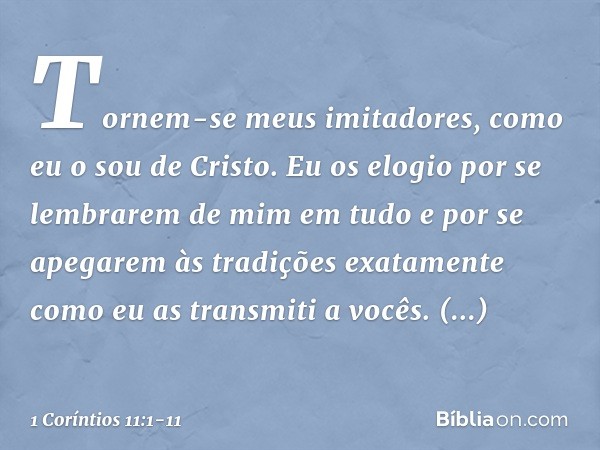 Tornem-se meus imitadores, como eu o sou de Cristo. Eu os elogio por se lembrarem de mim em tudo e por se apegarem às tradições exatamente como eu as transmiti 