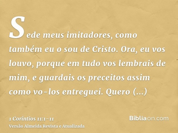 Sede meus imitadores, como também eu o sou de Cristo.Ora, eu vos louvo, porque em tudo vos lembrais de mim, e guardais os preceitos assim como vo-los entreguei.