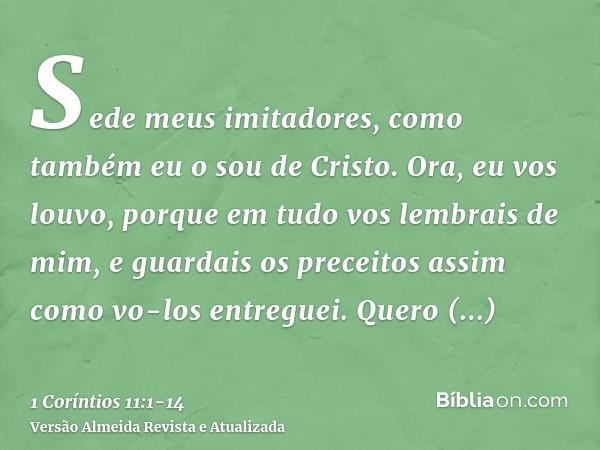 Sede meus imitadores, como também eu o sou de Cristo.Ora, eu vos louvo, porque em tudo vos lembrais de mim, e guardais os preceitos assim como vo-los entreguei.