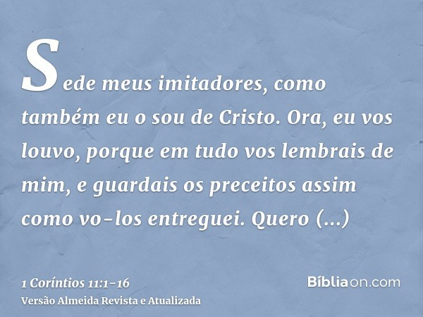 Sede meus imitadores, como também eu o sou de Cristo.Ora, eu vos louvo, porque em tudo vos lembrais de mim, e guardais os preceitos assim como vo-los entreguei.