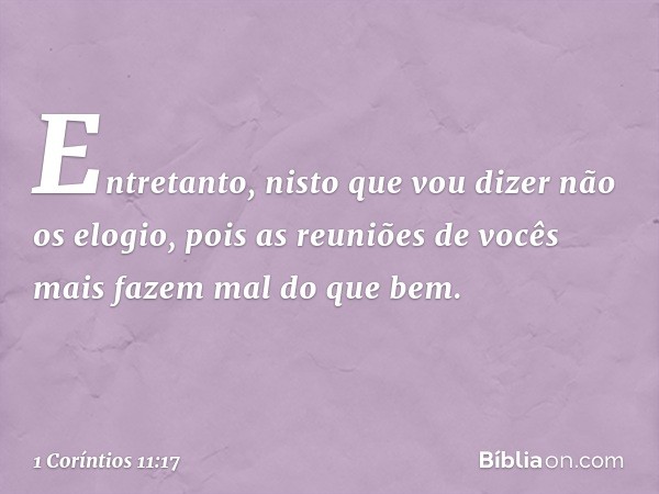 Entretanto, nisto que vou dizer não os elogio, pois as reuniões de vocês mais fazem mal do que bem. -- 1 Coríntios 11:17