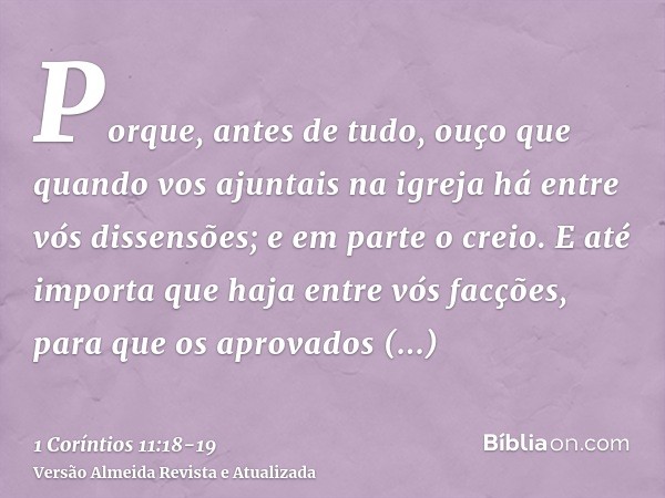 Porque, antes de tudo, ouço que quando vos ajuntais na igreja há entre vós dissensões; e em parte o creio.E até importa que haja entre vós facções, para que os 