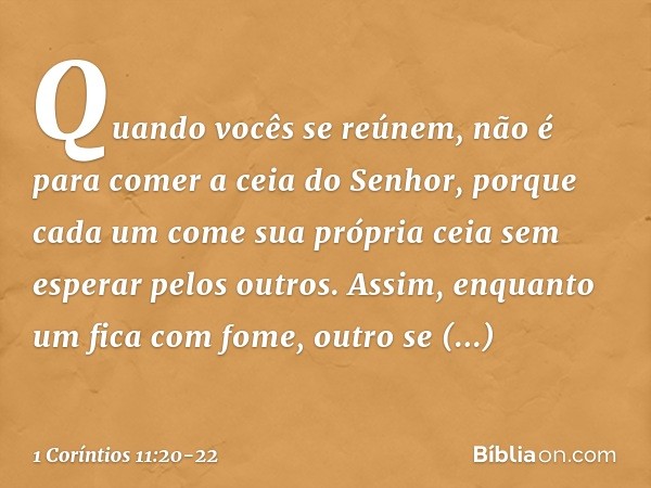 Quando vocês se reúnem, não é para comer a ceia do Senhor, porque cada um come sua própria ceia sem esperar pelos outros. Assim, enquanto um fica com fome, outr