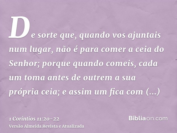 De sorte que, quando vos ajuntais num lugar, não é para comer a ceia do Senhor;porque quando comeis, cada um toma antes de outrem a sua própria ceia; e assim um