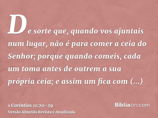 De sorte que, quando vos ajuntais num lugar, não é para comer a ceia do Senhor;porque quando comeis, cada um toma antes de outrem a sua própria ceia; e assim um